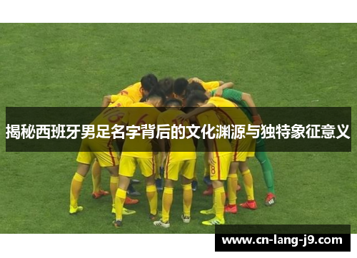 揭秘西班牙男足名字背后的文化渊源与独特象征意义