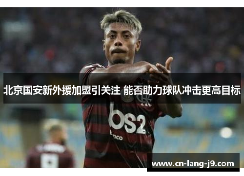 北京国安新外援加盟引关注 能否助力球队冲击更高目标