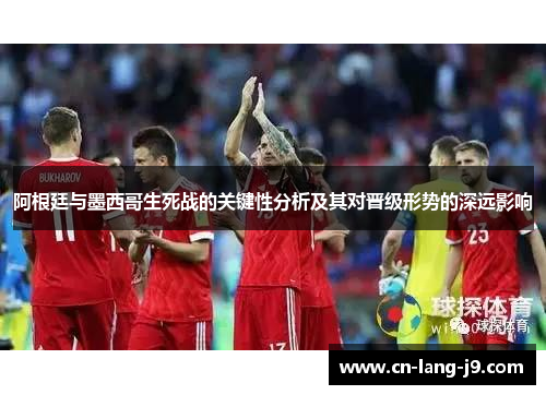阿根廷与墨西哥生死战的关键性分析及其对晋级形势的深远影响