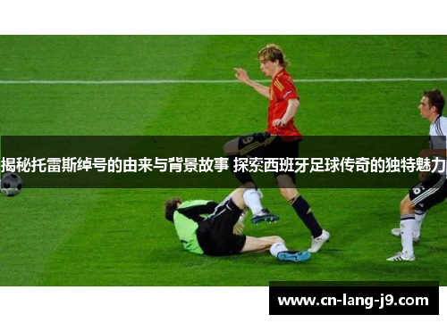 揭秘托雷斯绰号的由来与背景故事 探索西班牙足球传奇的独特魅力