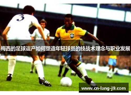 梅西的足球遗产如何塑造年轻球员的技战术理念与职业发展