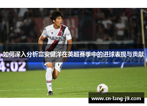 如何深入分析富安健洋在英超赛季中的进球表现与贡献