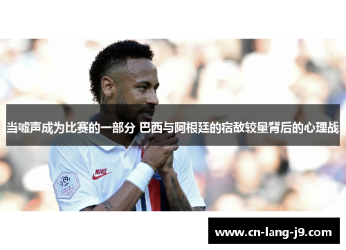 当嘘声成为比赛的一部分 巴西与阿根廷的宿敌较量背后的心理战