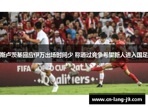 斯卢茨基回应伊万出场时间少 称通过竞争希望新人进入国足