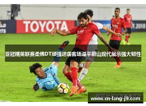 亚冠精英联赛柔佛DT顽强逆袭客场逼平蔚山现代展示强大韧性