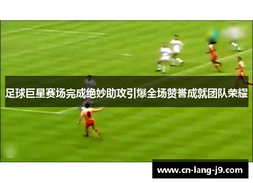 足球巨星赛场完成绝妙助攻引爆全场赞誉成就团队荣耀