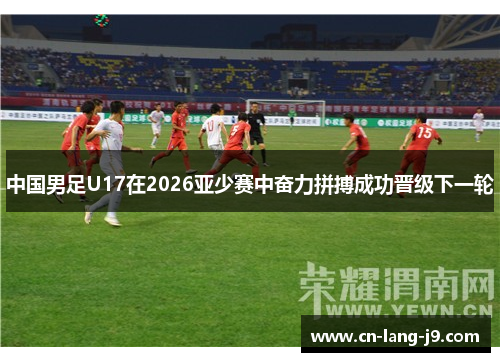 中国男足U17在2026亚少赛中奋力拼搏成功晋级下一轮