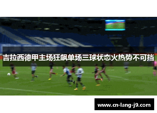 吉拉西德甲主场狂飙单场三球状态火热势不可挡 吉拉西德甲主场狂飙单场三球状态火热势不可挡